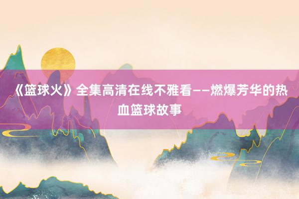 《篮球火》全集高清在线不雅看——燃爆芳华的热血篮球故事